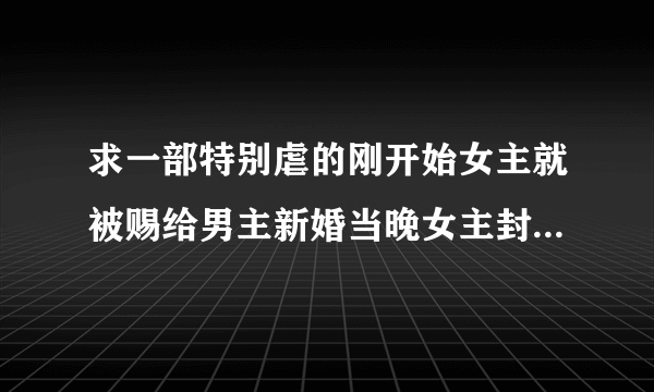 求一部特别虐的刚开始女主就被赐给男主新婚当晚女主封住内力骗过男主要的休书