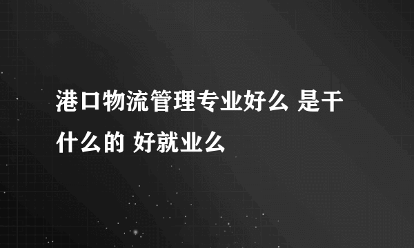 港口物流管理专业好么 是干什么的 好就业么