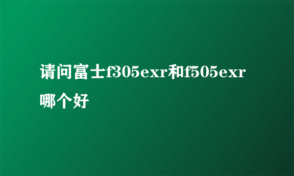 请问富士f305exr和f505exr哪个好