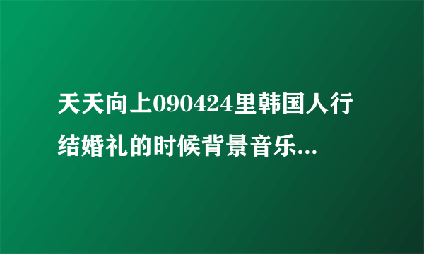 天天向上090424里韩国人行结婚礼的时候背景音乐是什么？