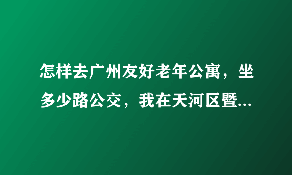 怎样去广州友好老年公寓，坐多少路公交，我在天河区暨南大学华文学院