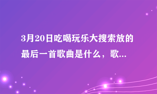 3月20日吃喝玩乐大搜索放的最后一首歌曲是什么，歌词是“那时的我们都有些天真，那不知疲倦的一路狂奔