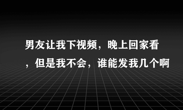 男友让我下视频，晚上回家看，但是我不会，谁能发我几个啊