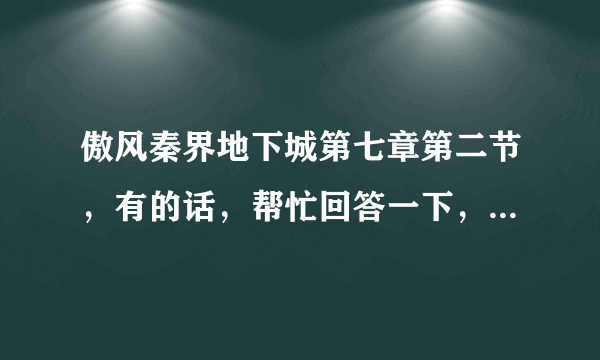 傲风秦界地下城第七章第二节，有的话，帮忙回答一下，拜托了，感谢