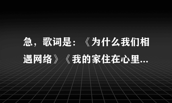 急，歌词是：《为什么我们相遇网络》《我的家住在心里》请帮忙查查！谢谢