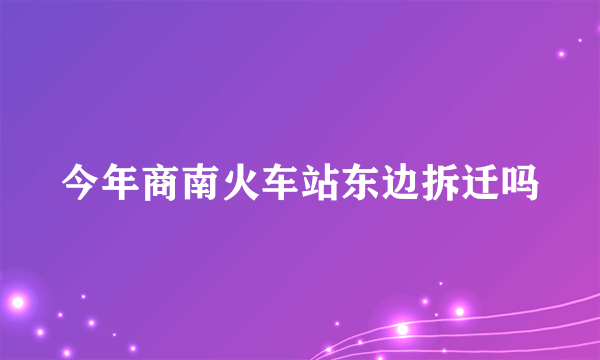 今年商南火车站东边拆迁吗