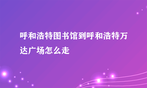 呼和浩特图书馆到呼和浩特万达广场怎么走