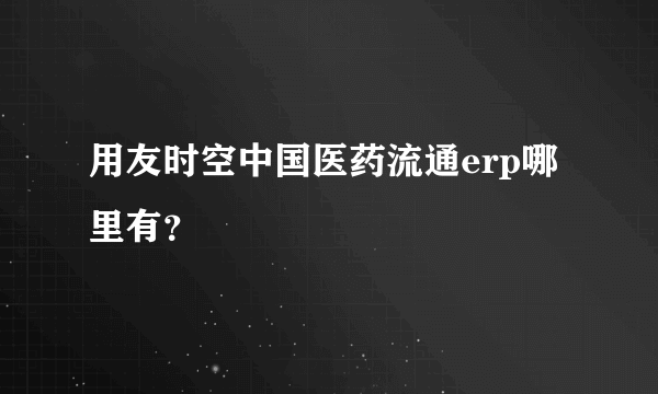 用友时空中国医药流通erp哪里有？