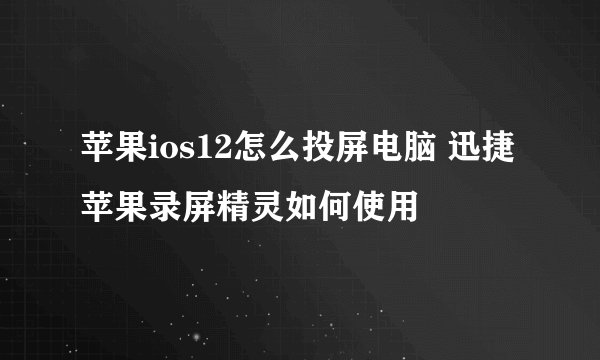 苹果ios12怎么投屏电脑 迅捷苹果录屏精灵如何使用