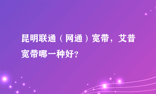 昆明联通（网通）宽带，艾普宽带哪一种好？