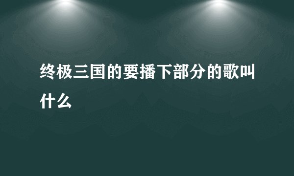 终极三国的要播下部分的歌叫什么