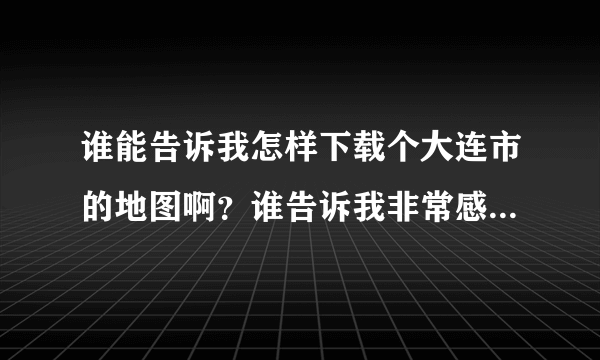 谁能告诉我怎样下载个大连市的地图啊？谁告诉我非常感谢给你满分