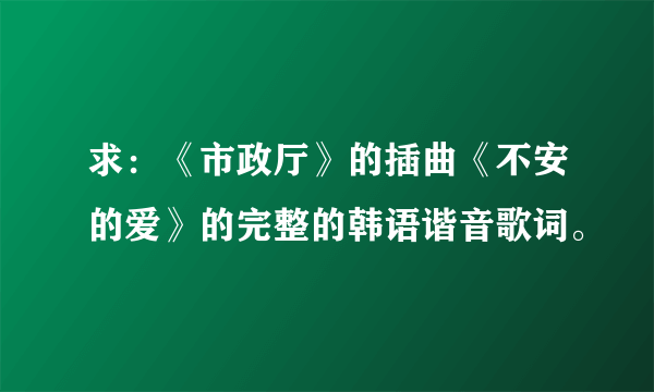 求：《市政厅》的插曲《不安的爱》的完整的韩语谐音歌词。