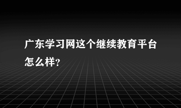 广东学习网这个继续教育平台怎么样？