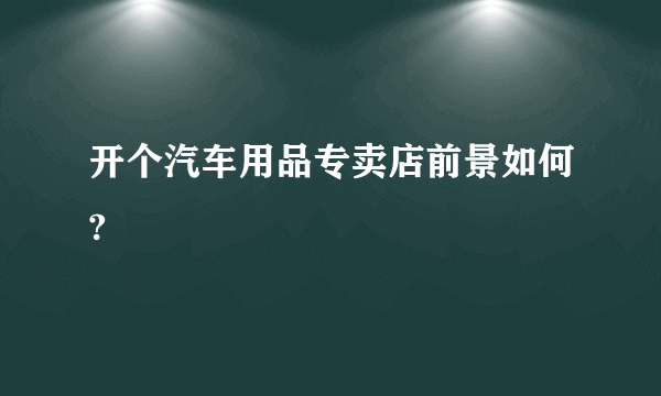 开个汽车用品专卖店前景如何?