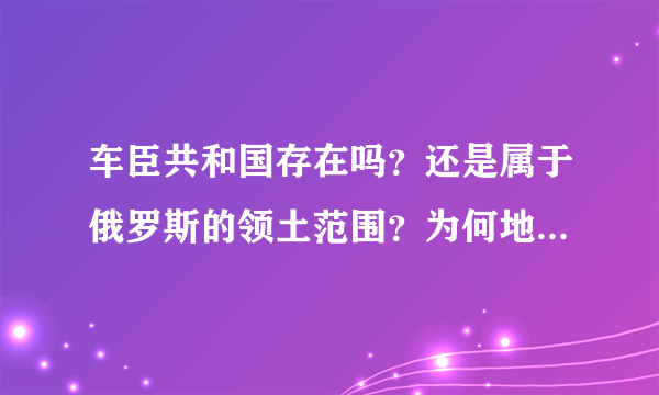 车臣共和国存在吗？还是属于俄罗斯的领土范围？为何地图上车臣属于俄罗斯的领土？