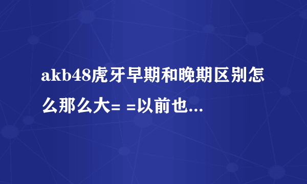 akb48虎牙早期和晚期区别怎么那么大= =以前也不是特别双眼皮- -下巴也没那么尖。。真的是十八变什么的？