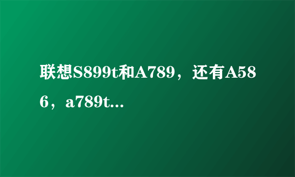 联想S899t和A789，还有A586，a789t哪个好？？知道的大神进。。纠结中。。。。