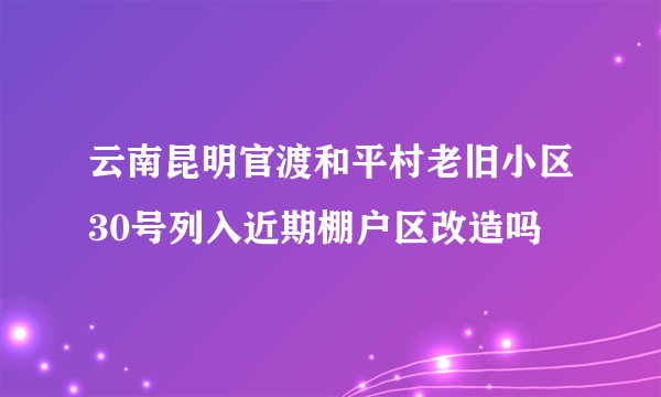 云南昆明官渡和平村老旧小区30号列入近期棚户区改造吗