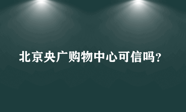 北京央广购物中心可信吗？