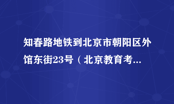 知春路地铁到北京市朝阳区外馆东街23号（北京教育考试指导中心）地铁怎么走？