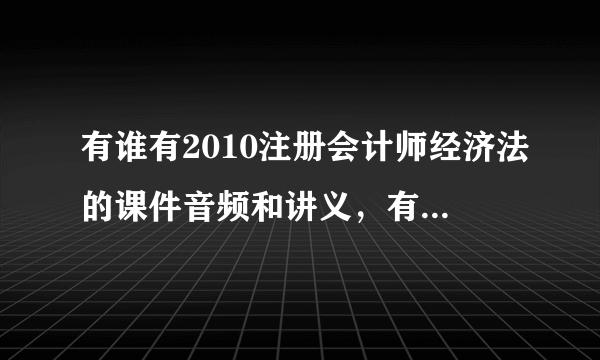 有谁有2010注册会计师经济法的课件音频和讲义，有的朋友希望帮忙发给我