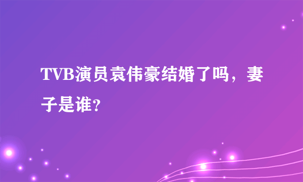 TVB演员袁伟豪结婚了吗，妻子是谁？