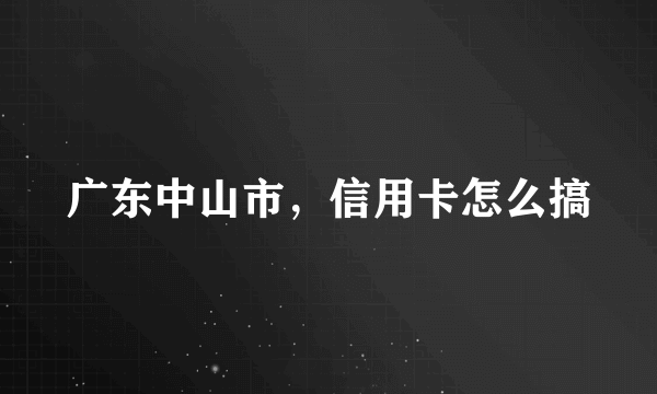 广东中山市，信用卡怎么搞