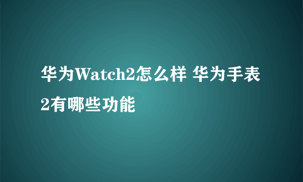 华为Watch2怎么样 华为手表2有哪些功能