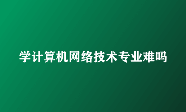 学计算机网络技术专业难吗