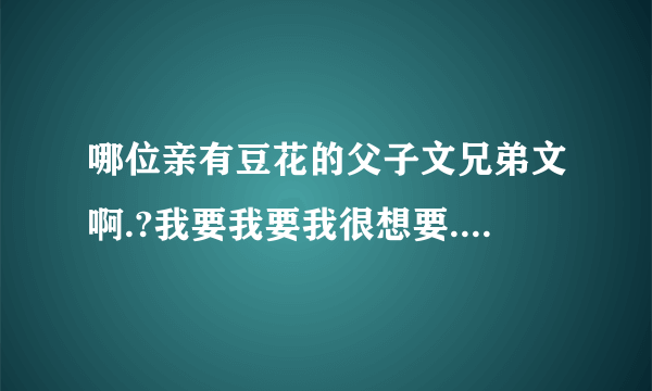 哪位亲有豆花的父子文兄弟文啊.?我要我要我很想要...拜托~要txt的..