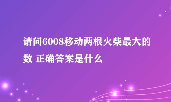 请问6008移动两根火柴最大的数 正确答案是什么