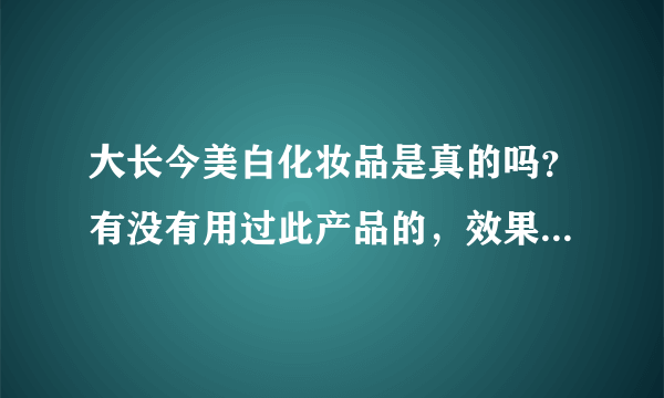 大长今美白化妆品是真的吗？有没有用过此产品的，效果怎么样？