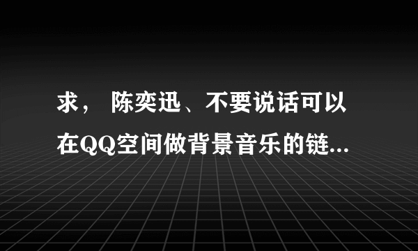 求， 陈奕迅、不要说话可以在QQ空间做背景音乐的链接。 谢谢