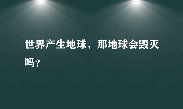 世界产生地球，那地球会毁灭吗？