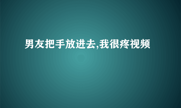 男友把手放进去,我很疼视频