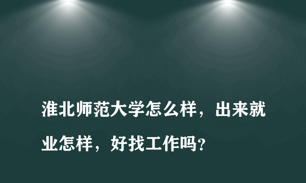 
淮北师范大学怎么样，出来就业怎样，好找工作吗？

