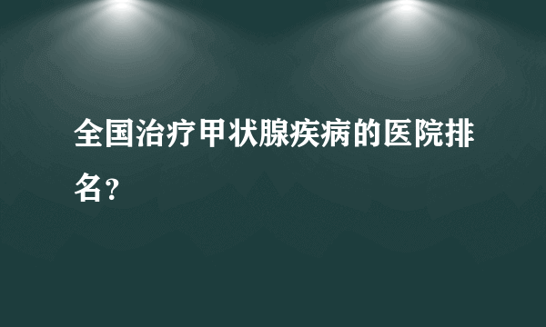 全国治疗甲状腺疾病的医院排名？