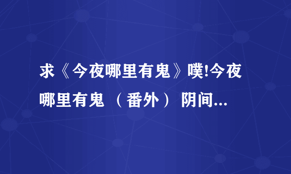 求《今夜哪里有鬼》噗!今夜哪里有鬼 （番外） 阴间归来 神鬼无间（系列2）无罪之都全部