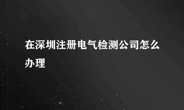 在深圳注册电气检测公司怎么办理