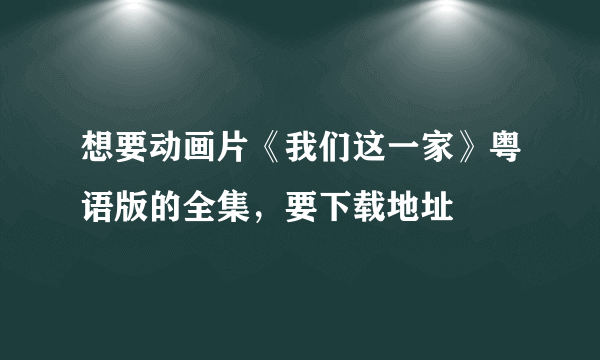 想要动画片《我们这一家》粤语版的全集，要下载地址