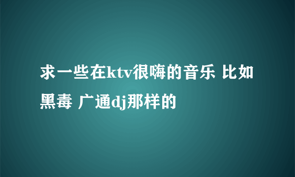 求一些在ktv很嗨的音乐 比如黑毒 广通dj那样的