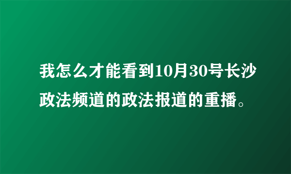 我怎么才能看到10月30号长沙政法频道的政法报道的重播。