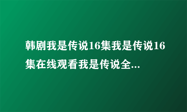 韩剧我是传说16集我是传说16集在线观看我是传说全集16国语下载