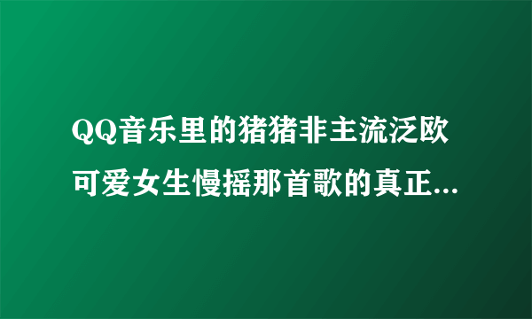 QQ音乐里的猪猪非主流泛欧可爱女生慢摇那首歌的真正歌名叫什么。有谁知道啊