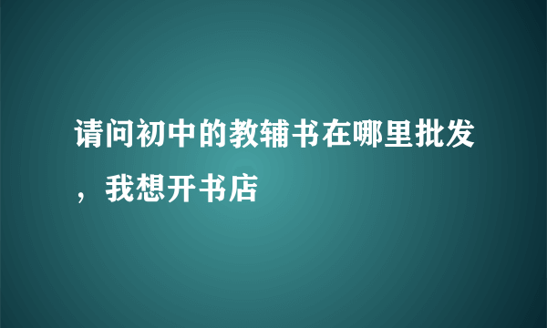 请问初中的教辅书在哪里批发，我想开书店