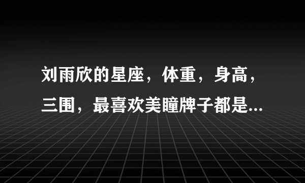 刘雨欣的星座，体重，身高，三围，最喜欢美瞳牌子都是什么，谁知道？