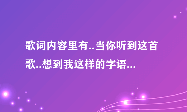 歌词内容里有..当你听到这首歌..想到我这样的字语.有谁知道这歌的名字