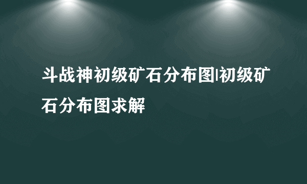 斗战神初级矿石分布图|初级矿石分布图求解