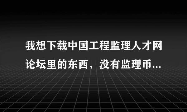 我想下载中国工程监理人才网论坛里的东西，没有监理币，怎样才能有监理币，谁可以告诉我下，谢啦